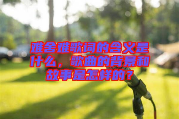 難舍難歌詞的含義是什么，歌曲的背景和故事是怎樣的？