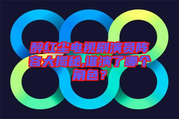 醉紅塵電視劇演員陣容大揭秘,誰演了哪個角色？