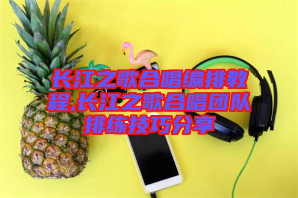 長江之歌合唱編排教程,長江之歌合唱團(tuán)隊(duì)排練技巧分享