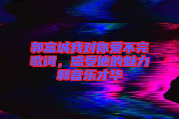 郭富城我對你愛不完歌詞，感受他的魅力和音樂才華