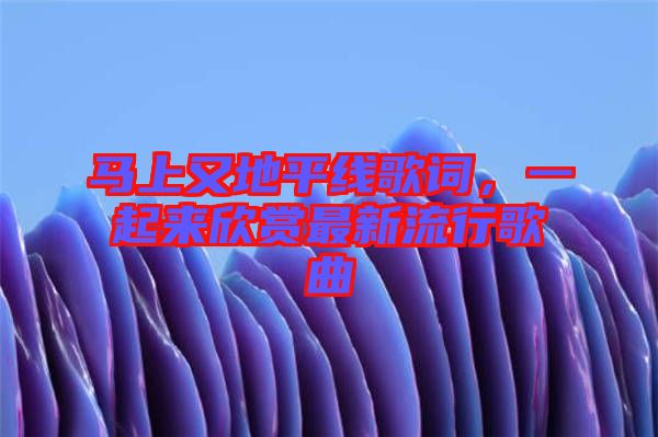 馬上又地平線歌詞，一起來欣賞最新流行歌曲