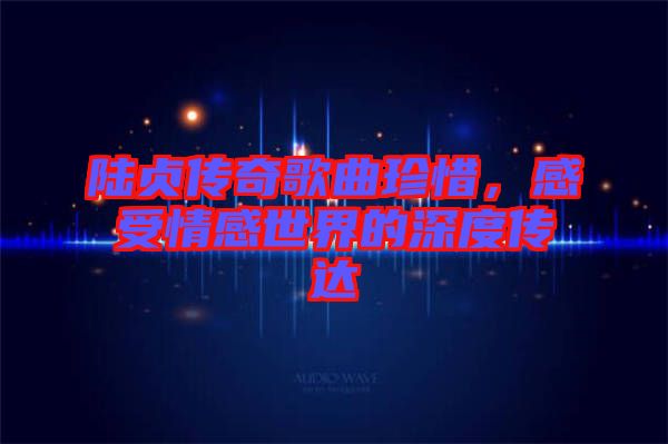 陸貞傳奇歌曲珍惜，感受情感世界的深度傳達