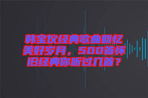 韓寶儀經(jīng)典歌曲回憶美好歲月，500首懷舊經(jīng)典你聽過幾首？