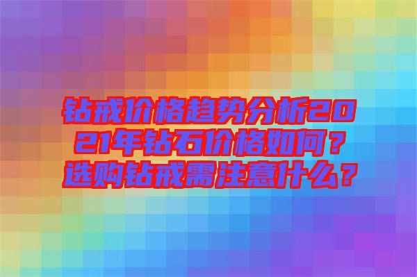 鉆戒價(jià)格趨勢分析2021年鉆石價(jià)格如何？選購鉆戒需注意什么？