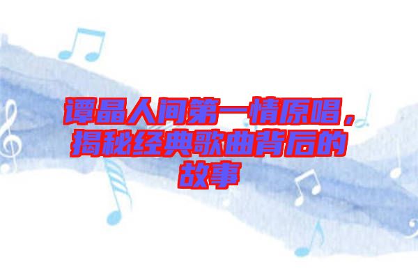 譚晶人間第一情原唱，揭秘經(jīng)典歌曲背后的故事