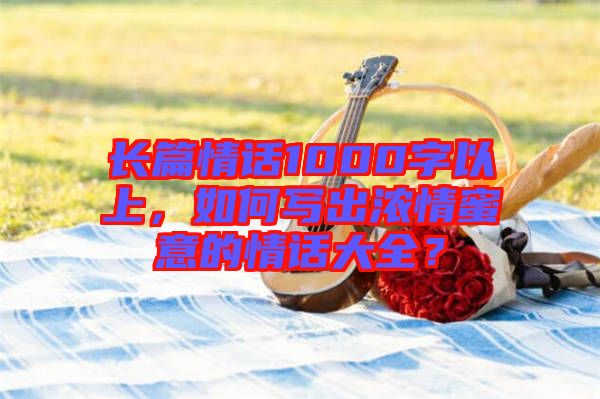 長篇情話1000字以上，如何寫出濃情蜜意的情話大全？