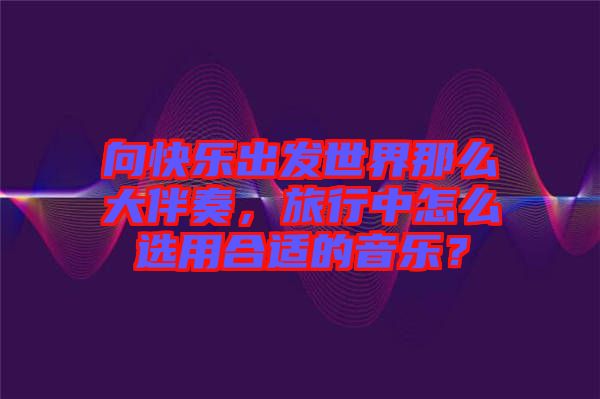 向快樂出發(fā)世界那么大伴奏，旅行中怎么選用合適的音樂？