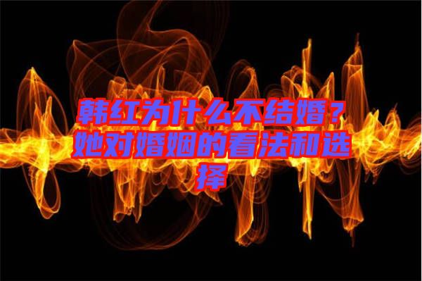 韓紅為什么不結(jié)婚？她對(duì)婚姻的看法和選擇