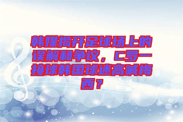 韓媒揭開足球場(chǎng)上的誤解和爭(zhēng)議，C羅一接球韓國(guó)球迷高喊梅西？