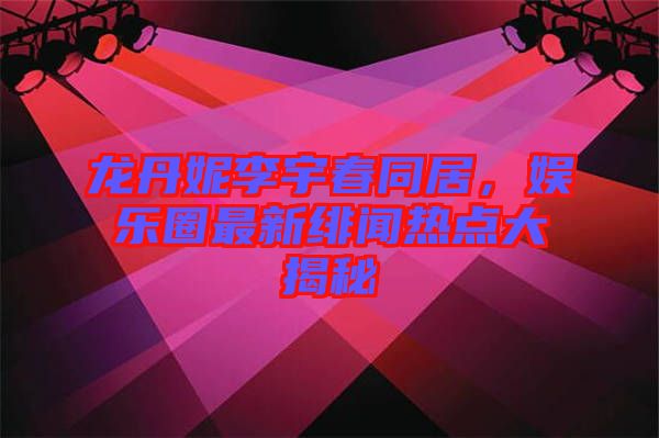 龍丹妮李宇春同居，娛樂圈最新緋聞熱點大揭秘