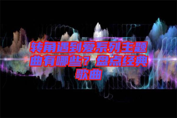 轉(zhuǎn)角遇到愛(ài)系列主題曲有哪些？盤(pán)點(diǎn)經(jīng)典歌曲