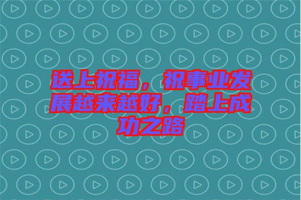 送上祝福，祝事業(yè)發(fā)展越來越好，踏上成功之路