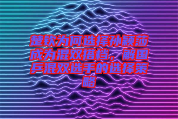 楚欽為何選擇孫穎莎成為混雙搭檔，解國(guó)乒混雙選手的選擇策略