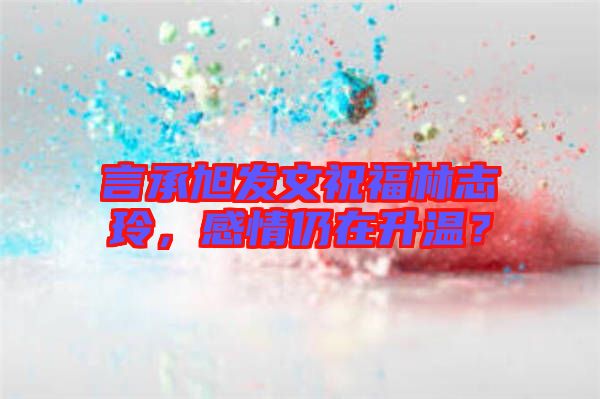 言承旭發(fā)文祝福林志玲，感情仍在升溫？