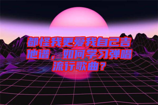 都怪我更愛我自己吉他譜，如何學(xué)習(xí)彈唱流行歌曲？