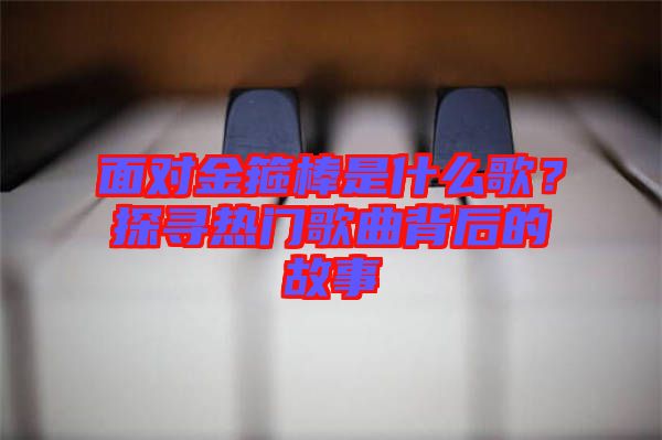 面對(duì)金箍棒是什么歌？探尋熱門(mén)歌曲背后的故事