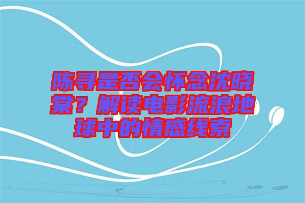 陳尋是否會懷念沈曉棠？解讀電影流浪地球中的情感線索