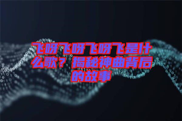 飛呀飛呀飛呀飛是什么歌？揭秘神曲背后的故事