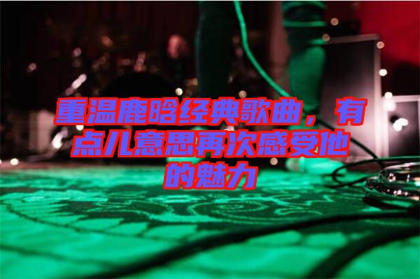 重溫鹿晗經(jīng)典歌曲，有點兒意思再次感受他的魅力