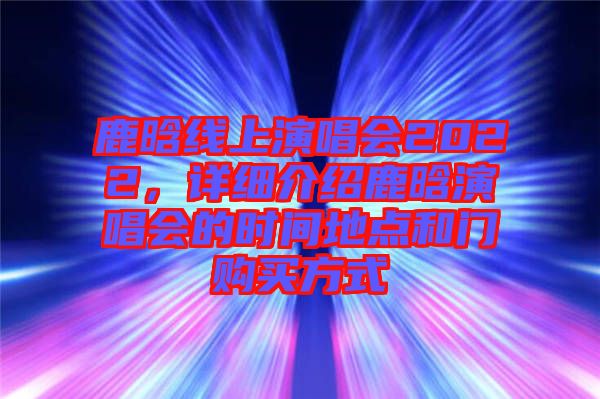 鹿晗線上演唱會(huì)2022，詳細(xì)介紹鹿晗演唱會(huì)的時(shí)間地點(diǎn)和門購(gòu)買方式