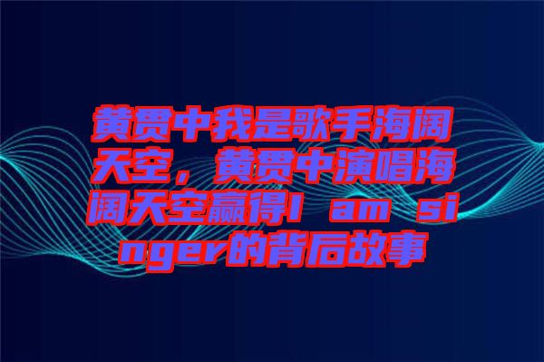 黃貫中我是歌手海闊天空，黃貫中演唱海闊天空贏得I am singer的背后故事