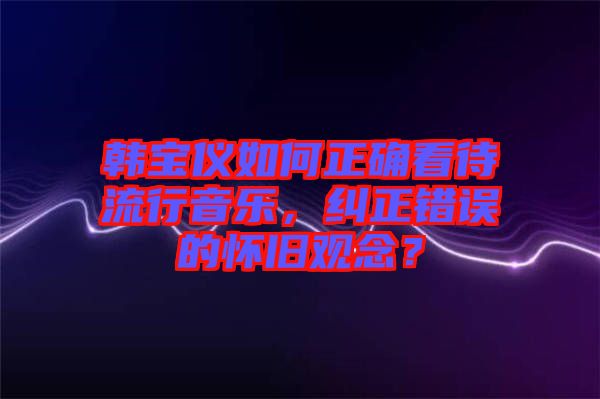 韓寶儀如何正確看待流行音樂(lè)，糾正錯(cuò)誤的懷舊觀念？