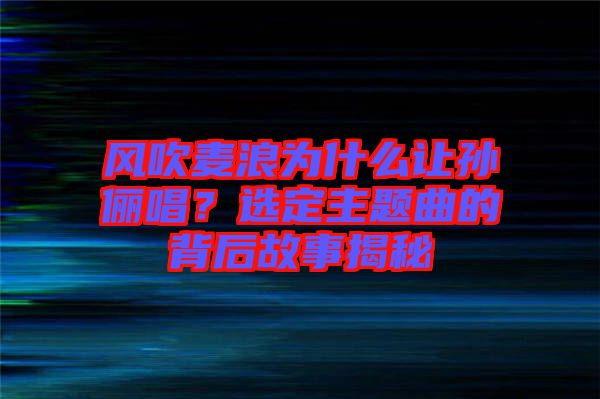 風吹麥浪為什么讓孫儷唱？選定主題曲的背后故事揭秘