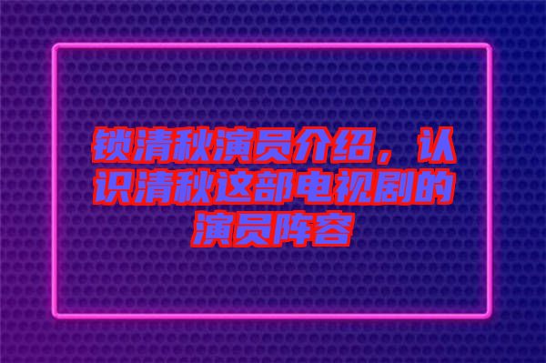 鎖清秋演員介紹，認(rèn)識清秋這部電視劇的演員陣容