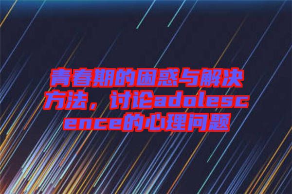 青春期的困惑與解決方法，討論adolescence的心理問題