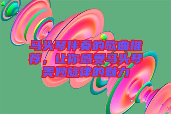 馬頭琴伴奏的歌曲推薦，讓你感受馬頭琴美妙旋律的魅力