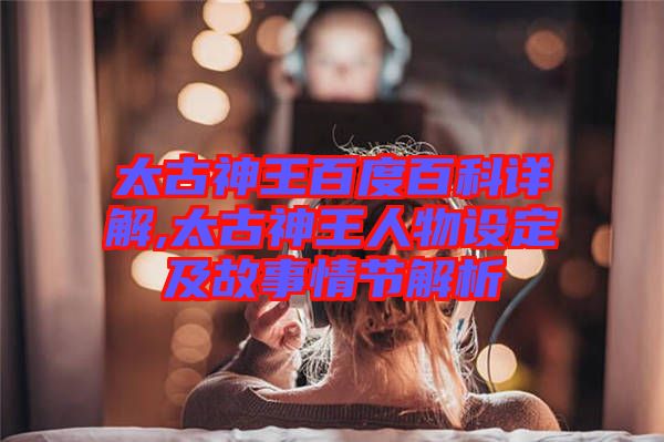 太古神王百度百科詳解,太古神王人物設定及故事情節(jié)解析