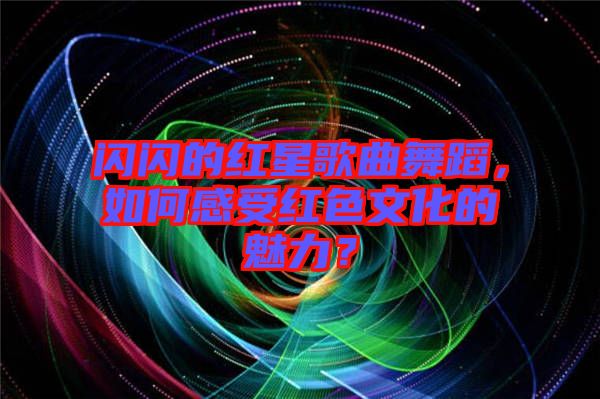 閃閃的紅星歌曲舞蹈，如何感受紅色文化的魅力？