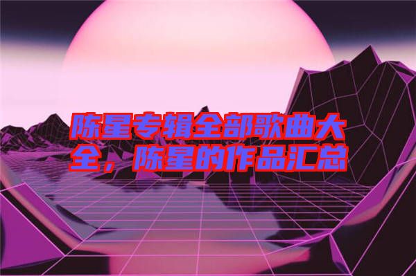 陳星專輯全部歌曲大全，陳星的作品匯總