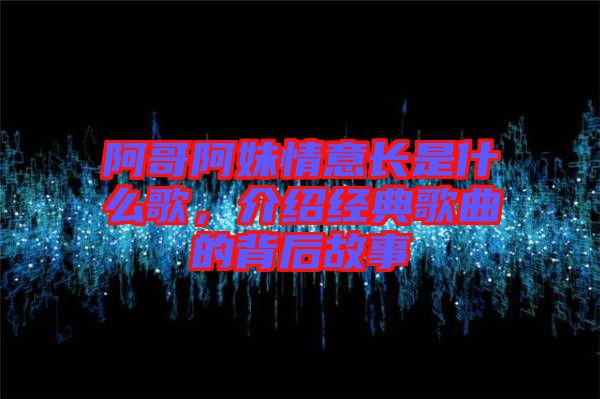 阿哥阿妹情意長是什么歌，介紹經(jīng)典歌曲的背后故事