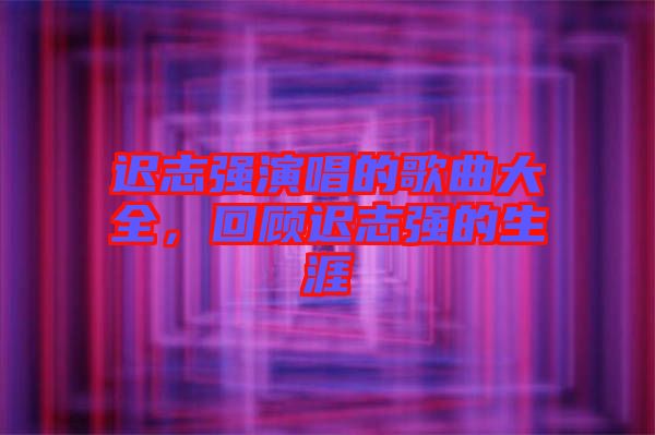 遲志強(qiáng)演唱的歌曲大全，回顧遲志強(qiáng)的生涯