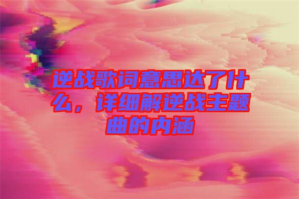 逆戰(zhàn)歌詞意思達(dá)了什么，詳細(xì)解逆戰(zhàn)主題曲的內(nèi)涵