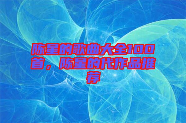 陳星的歌曲大全100首，陳星的代作品推薦