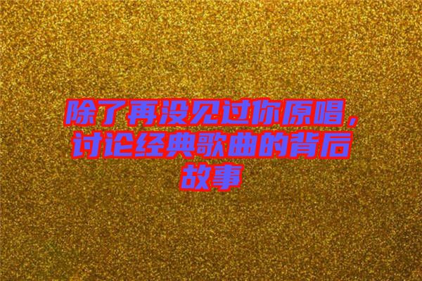 除了再?zèng)]見(jiàn)過(guò)你原唱，討論經(jīng)典歌曲的背后故事