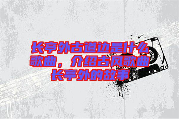 長亭外古道邊是什么歌曲，介紹古風(fēng)歌曲長亭外的故事