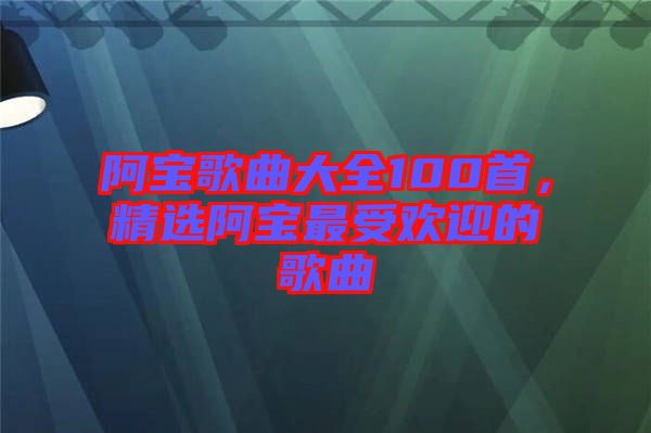 阿寶歌曲大全100首，精選阿寶最受歡迎的歌曲