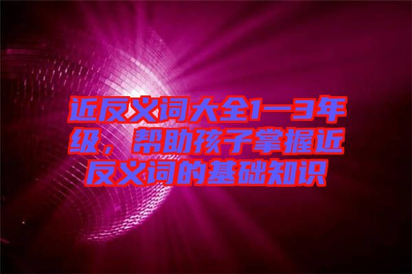 近反義詞大全1一3年級，幫助孩子掌握近反義詞的基礎知識